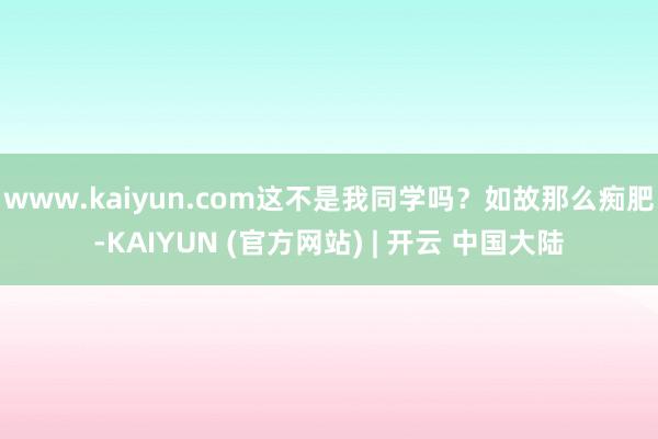 www.kaiyun.com这不是我同学吗?如故那么痴肥-KAIYUN (官方网站) | 开云 中国大陆
