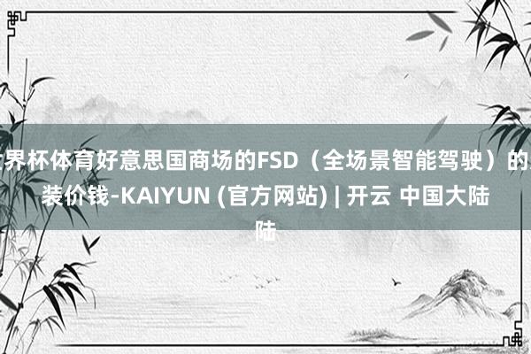 世界杯体育好意思国商场的FSD(全场景智能驾驶)的选装价钱-KAIYUN (官方网站) | 开云 中国大陆