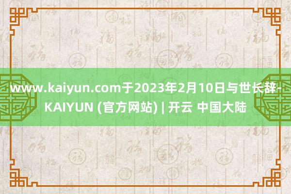 www.kaiyun.com于2023年2月10日与世长辞-KAIYUN (官方网站) | 开云 中国大陆