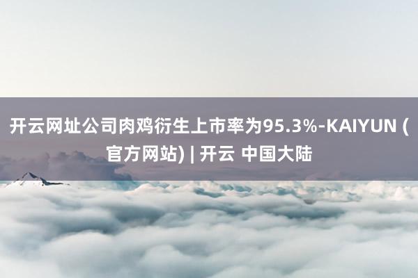 开云网址公司肉鸡衍生上市率为95.3%-KAIYUN (官方网站) | 开云 中国大陆