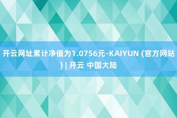 开云网址累计净值为1.0756元-KAIYUN (官方网站) | 开云 中国大陆