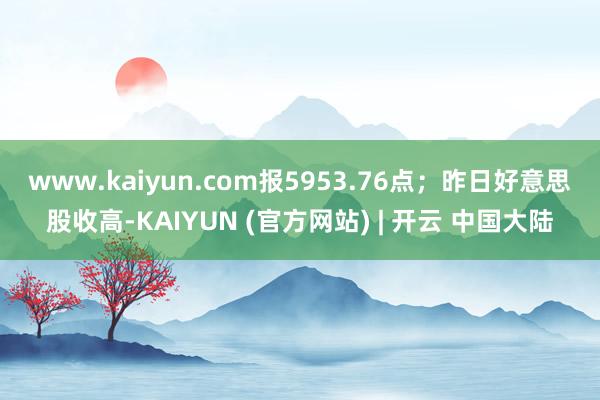 www.kaiyun.com报5953.76点；　　昨日好意思股收高-KAIYUN (官方网站) | 开云 中国大陆
