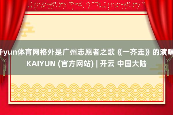开yun体育网格外是广州志愿者之歌《一齐走》的演唱-KAIYUN (官方网站) | 开云 中国大陆