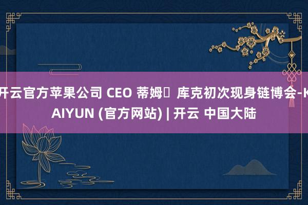 开云官方苹果公司 CEO 蒂姆・库克初次现身链博会-KAIYUN (官方网站) | 开云 中国大陆