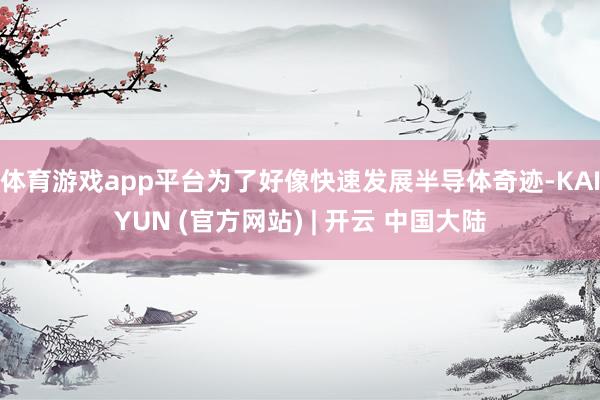 体育游戏app平台为了好像快速发展半导体奇迹-KAIYUN (官方网站) | 开云 中国大陆