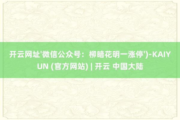 开云网址'微信公众号：柳暗花明一涨停')-KAIYUN (官方网站) | 开云 中国大陆