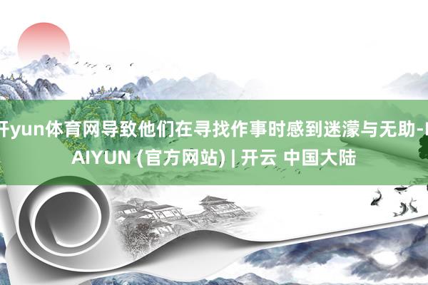 开yun体育网导致他们在寻找作事时感到迷濛与无助-KAIYUN (官方网站) | 开云 中国大陆