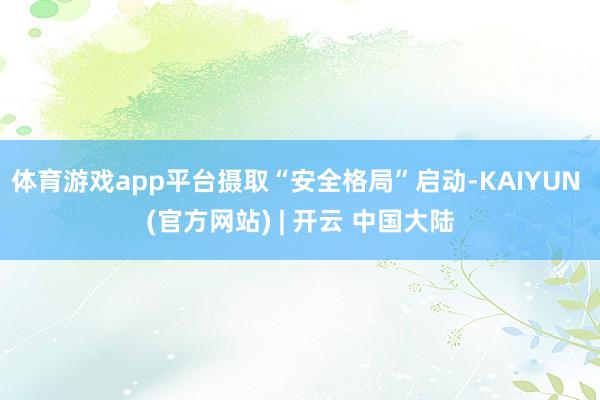 体育游戏app平台摄取“安全格局”启动-KAIYUN (官方网站) | 开云 中国大陆