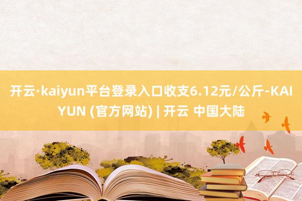 开云·kaiyun平台登录入口收支6.12元/公斤-KAIYUN (官方网站) | 开云 中国大陆