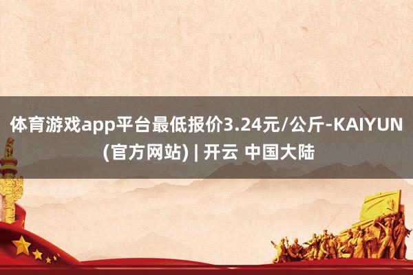 体育游戏app平台最低报价3.24元/公斤-KAIYUN (官方网站) | 开云 中国大陆