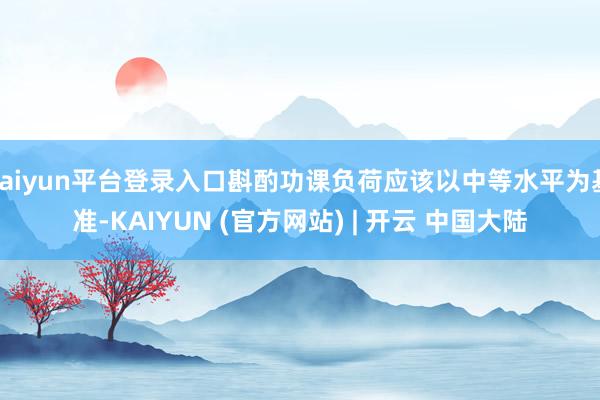 kaiyun平台登录入口斟酌功课负荷应该以中等水平为基准-KAIYUN (官方网站) | 开云 中国大陆