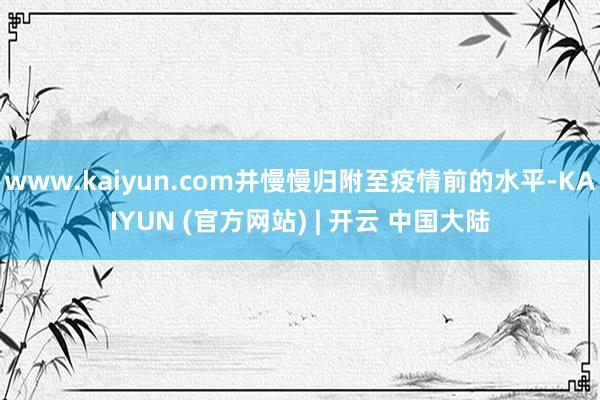 www.kaiyun.com并慢慢归附至疫情前的水平-KAIYUN (官方网站) | 开云 中国大陆