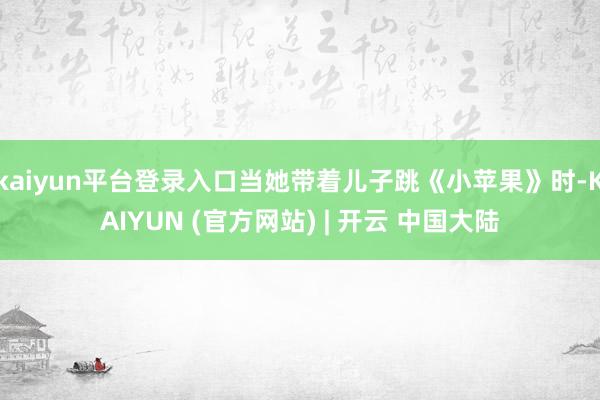 kaiyun平台登录入口当她带着儿子跳《小苹果》时-KAIYUN (官方网站) | 开云 中国大陆