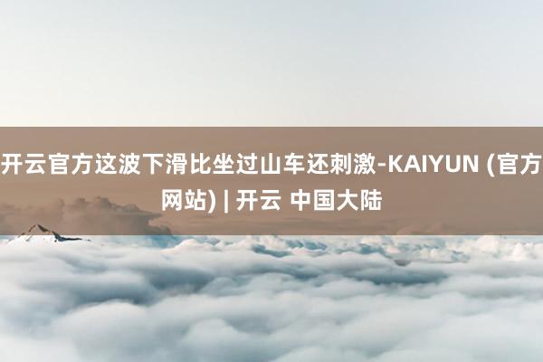开云官方这波下滑比坐过山车还刺激-KAIYUN (官方网站) | 开云 中国大陆