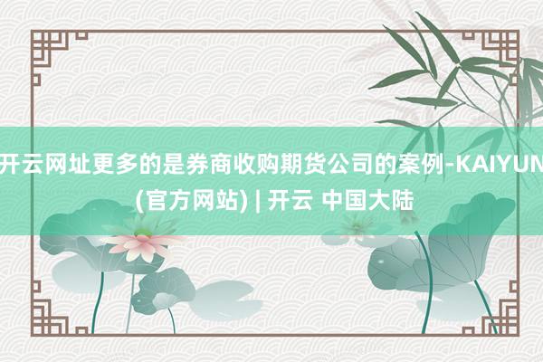 开云网址更多的是券商收购期货公司的案例-KAIYUN (官方网站) | 开云 中国大陆