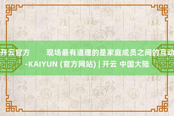 开云官方 现场最有道理的是家庭成员之间的互动-KAIYUN (官方网站) | 开云 中国大陆