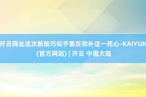 开云网址这次新技巧似乎意在弥补这一死心-KAIYUN (官方网站) | 开云 中国大陆