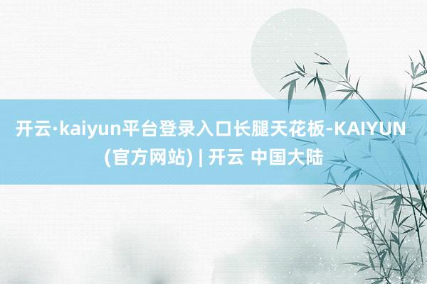 开云·kaiyun平台登录入口长腿天花板-KAIYUN (官方网站) | 开云 中国大陆