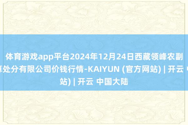 体育游戏app平台2024年12月24日西藏领峰农副居品盘算处分有限公司价钱行情-KAIYUN (官方网站) | 开云 中国大陆