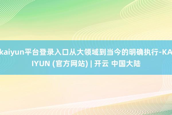 kaiyun平台登录入口从大领域到当今的明确执行-KAIYUN (官方网站) | 开云 中国大陆