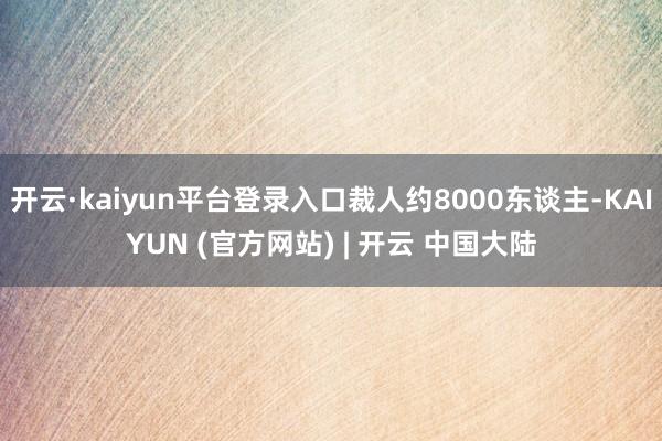 开云·kaiyun平台登录入口裁人约8000东谈主-KAIYUN (官方网站) | 开云 中国大陆