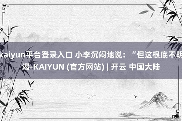 kaiyun平台登录入口 小李沉闷地说:“但这根底不明渴-KAIYUN (官方网站) | 开云 中国大陆