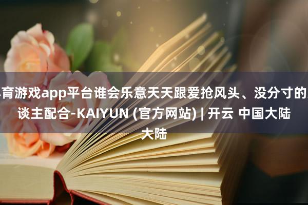体育游戏app平台谁会乐意天天跟爱抢风头、没分寸的东谈主配合-KAIYUN (官方网站) | 开云 中国大陆