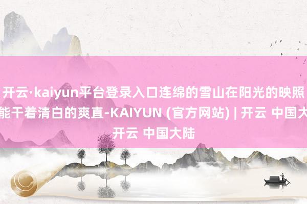 开云·kaiyun平台登录入口连绵的雪山在阳光的映照下能干着清白的爽直-KAIYUN (官方网站) | 开云 中国大陆