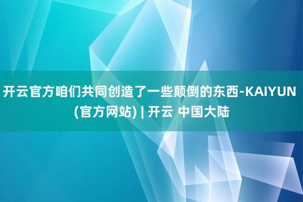 开云官方咱们共同创造了一些颠倒的东西-KAIYUN (官方网站) | 开云 中国大陆