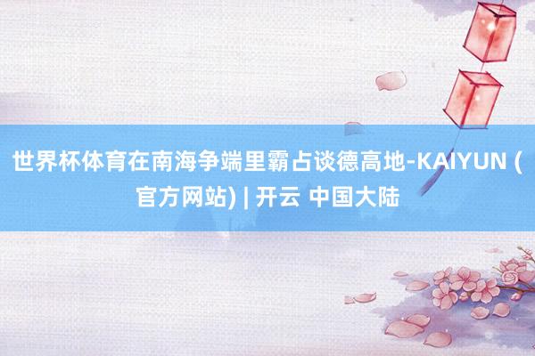 世界杯体育在南海争端里霸占谈德高地-KAIYUN (官方网站) | 开云 中国大陆