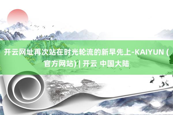 开云网址再次站在时光轮流的新早先上-KAIYUN (官方网站) | 开云 中国大陆