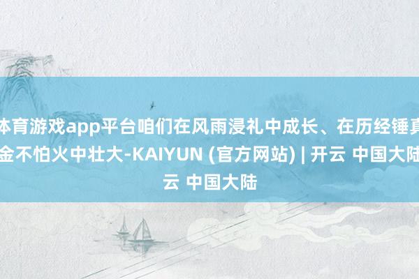 体育游戏app平台咱们在风雨浸礼中成长、在历经锤真金不怕火中壮大-KAIYUN (官方网站) | 开云 中国大陆