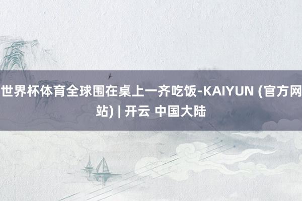 世界杯体育全球围在桌上一齐吃饭-KAIYUN (官方网站) | 开云 中国大陆