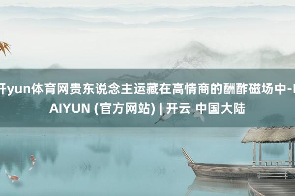 开yun体育网贵东说念主运藏在高情商的酬酢磁场中-KAIYUN (官方网站) | 开云 中国大陆