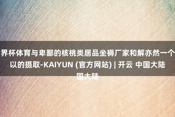 世界杯体育与卑鄙的核桃类居品坐褥厂家和解亦然一个可以的摄取-KAIYUN (官方网站) | 开云 中国大陆