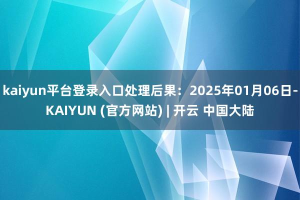 kaiyun平台登录入口处理后果:2025年01月06日-KAIYUN (官方网站) | 开云 中国大陆