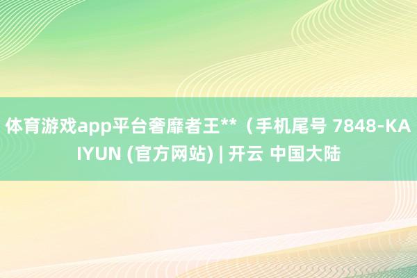 体育游戏app平台奢靡者王**（手机尾号 7848-KAIYUN (官方网站) | 开云 中国大陆
