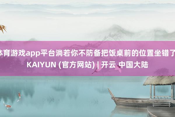 体育游戏app平台淌若你不防备把饭桌前的位置坐错了-KAIYUN (官方网站) | 开云 中国大陆