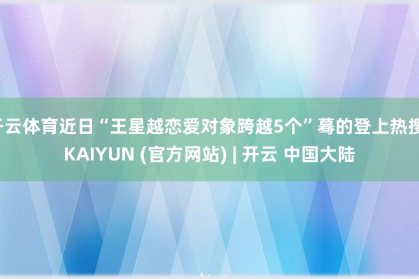 开云体育近日“王星越恋爱对象跨越5个”蓦的登上热搜-KAIYUN (官方网站) | 开云 中国大陆