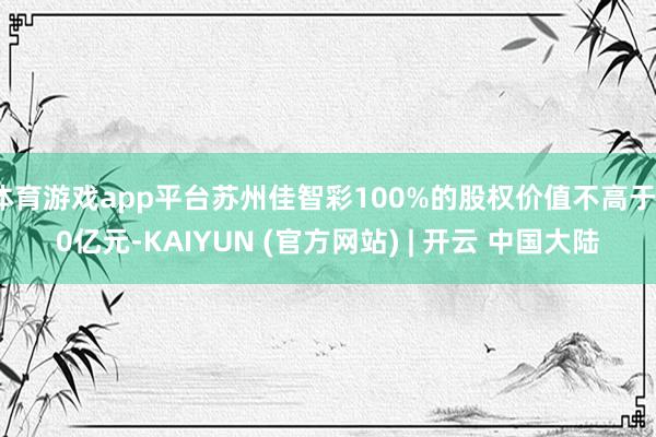体育游戏app平台苏州佳智彩100%的股权价值不高于10亿元-KAIYUN (官方网站) | 开云 中国大陆