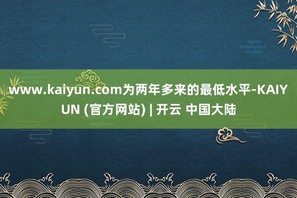 www.kaiyun.com为两年多来的最低水平-KAIYUN (官方网站) | 开云 中国大陆