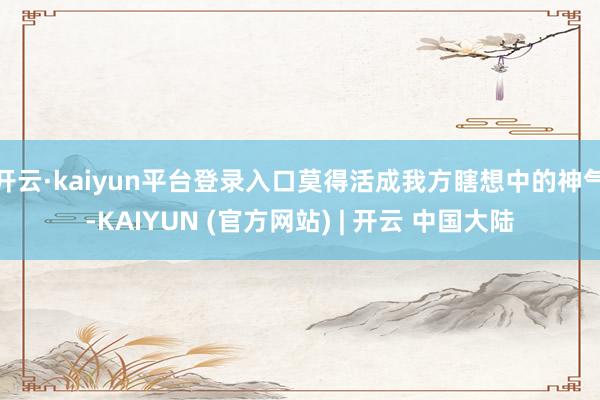 开云·kaiyun平台登录入口莫得活成我方瞎想中的神气-KAIYUN (官方网站) | 开云 中国大陆