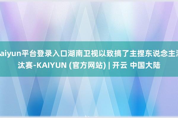 kaiyun平台登录入口湖南卫视以致搞了主捏东说念主淘汰赛-KAIYUN (官方网站) | 开云 中国大陆