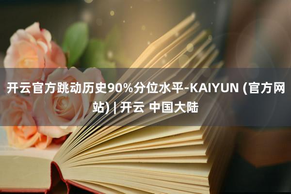 开云官方跳动历史90%分位水平-KAIYUN (官方网站) | 开云 中国大陆