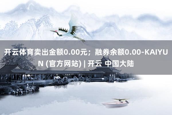 开云体育卖出金额0.00元；融券余额0.00-KAIYUN (官方网站) | 开云 中国大陆