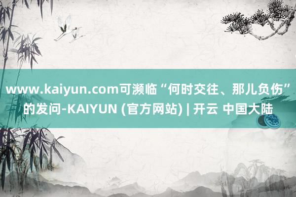 www.kaiyun.com可濒临“何时交往、那儿负伤”的发问-KAIYUN (官方网站) | 开云 中国大陆
