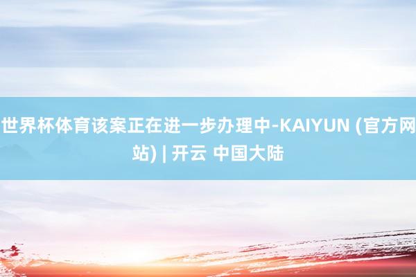 世界杯体育该案正在进一步办理中-KAIYUN (官方网站) | 开云 中国大陆