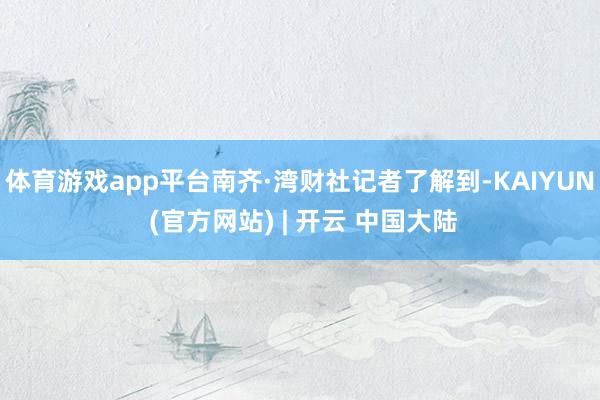 体育游戏app平台南齐·湾财社记者了解到-KAIYUN (官方网站) | 开云 中国大陆