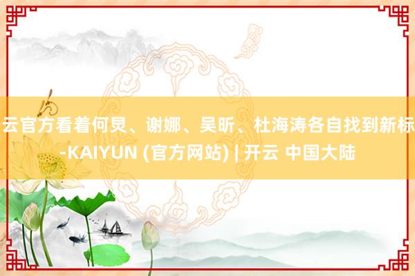 开云官方看着何炅、谢娜、吴昕、杜海涛各自找到新标的-KAIYUN (官方网站) | 开云 中国大陆