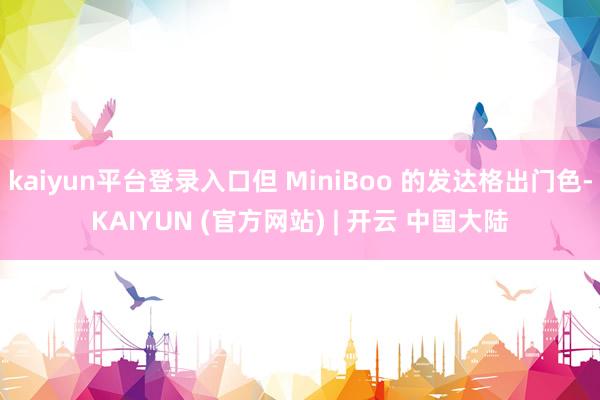 kaiyun平台登录入口但 MiniBoo 的发达格出门色-KAIYUN (官方网站) | 开云 中国大陆